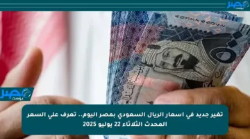تغير جديد في أسعار الريال السعودي بمصر اليوم.. تعرف على السعر المحدث الثلاثاء 22 يوليو 2025